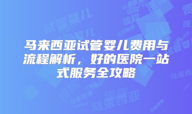 马来西亚试管婴儿费用与流程解析，好的医院一站式服务全攻略