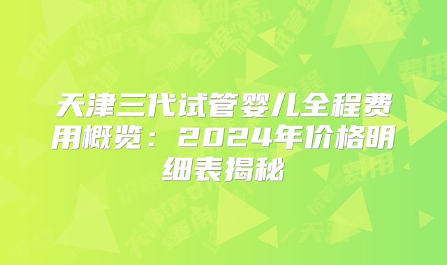 天津三代试管婴儿全程费用概览：2024年价格明细表揭秘