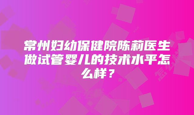 常州妇幼保健院陈莉医生做试管婴儿的技术水平怎么样?