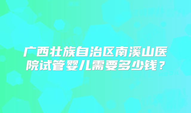 广西壮族自治区南溪山医院试管婴儿需要多少钱？