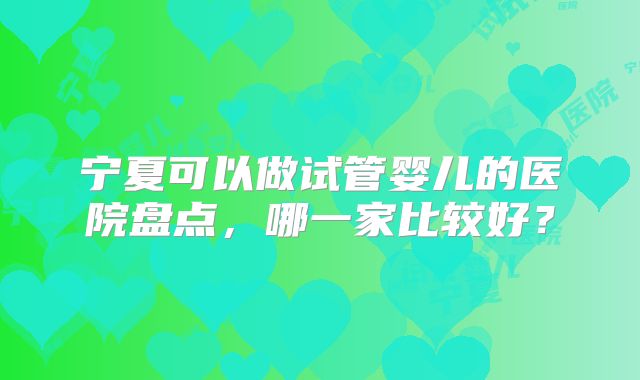 宁夏可以做试管婴儿的医院盘点,哪一家比较好?