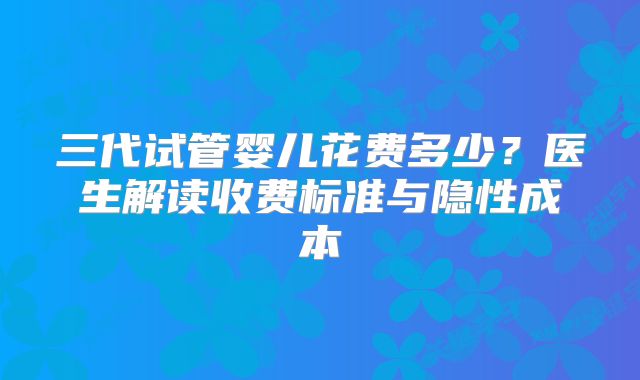 三代试管婴儿花费多少?医生解读收费标准与隐性成本