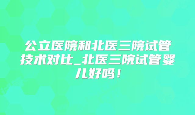 公立医院和北医三院试管技术对比_北医三院试管婴儿好吗!