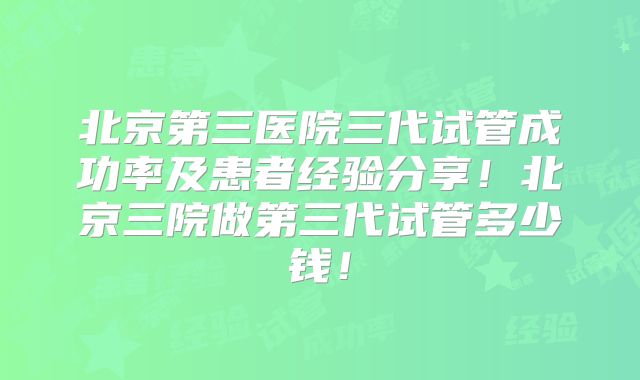 北京第三医院三代试管成功率及患者经验分享！北京三院做第三代试管多少钱！