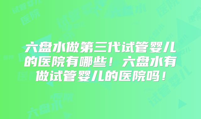 六盘水做第三代试管婴儿的医院有哪些！六盘水有做试管婴儿的医院吗！