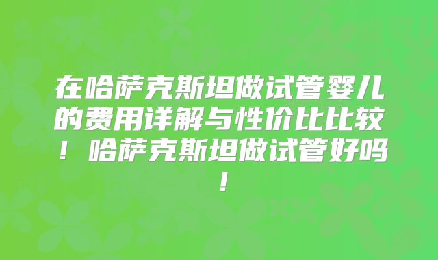 在哈萨克斯坦做试管婴儿的费用详解与性价比比较!哈萨克斯坦做试管好吗!
