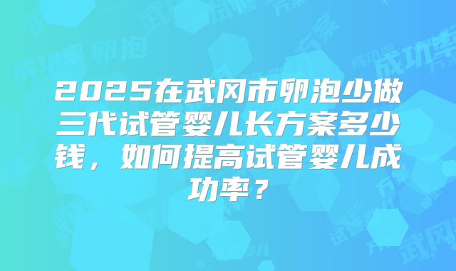 2025在武冈市卵泡少做三代试管婴儿长方案多少钱,如何提高试管婴儿成功率?