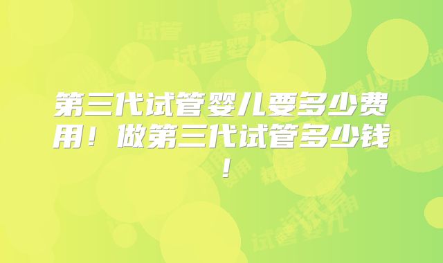 第三代试管婴儿要多少费用！做第三代试管多少钱！