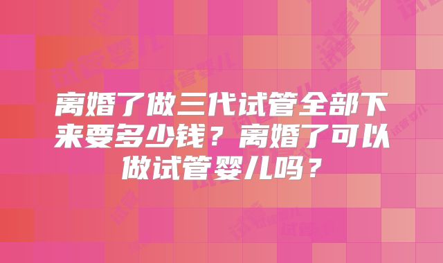 离婚了做三代试管全部下来要多少钱？离婚了可以做试管婴儿吗？