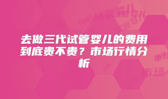 去做三代试管婴儿的费用到底贵不贵?市场行情分析