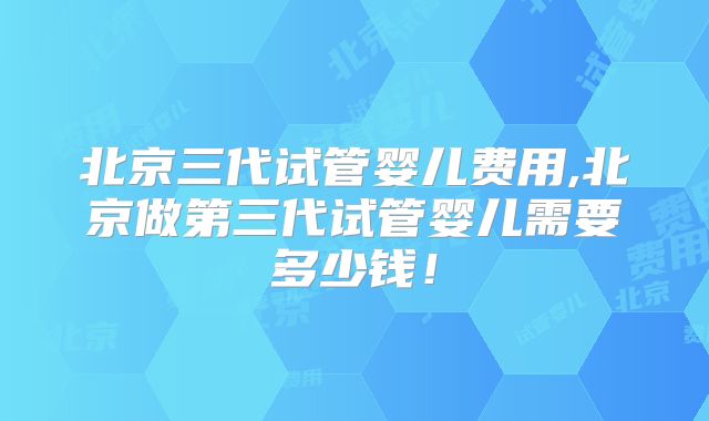 北京三代试管婴儿费用,北京做第三代试管婴儿需要多少钱！