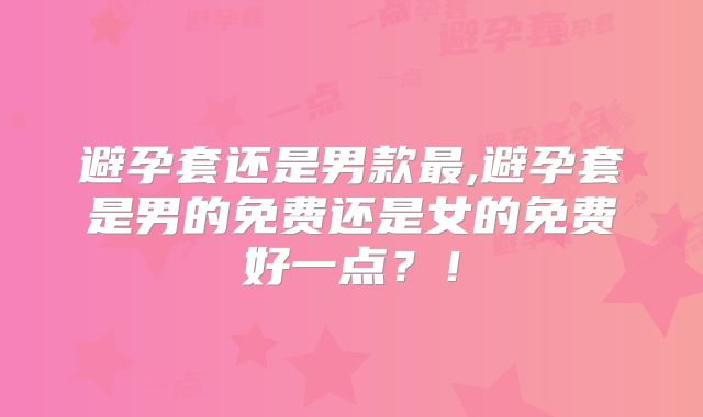 避孕套还是男款最,避孕套是男的免费还是女的免费好一点？！
