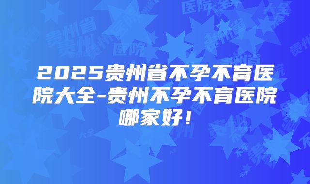 2025贵州省不孕不育医院大全-贵州不孕不育医院哪家好！