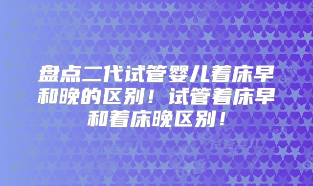 盘点二代试管婴儿着床早和晚的区别！试管着床早和着床晚区别！