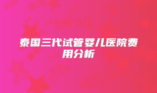 泰国三代试管婴儿医院费用分析