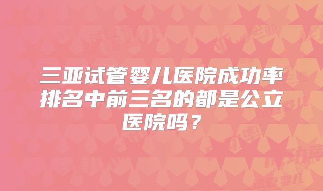 三亚试管婴儿医院成功率排名中前三名的都是公立医院吗？