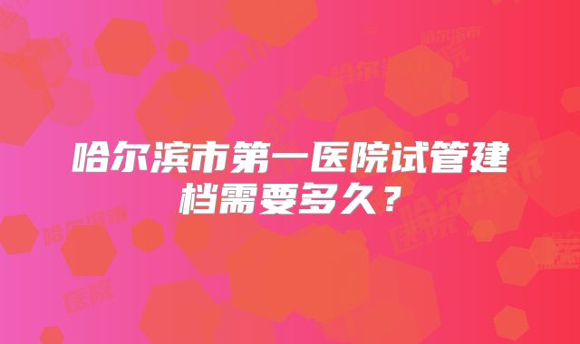 哈尔滨市第一医院试管建档需要多久？