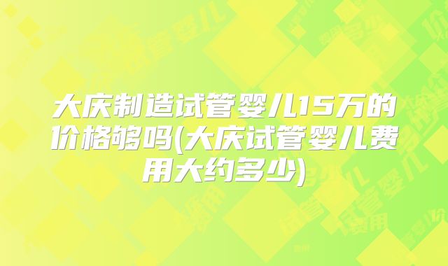 大庆制造试管婴儿15万的价格够吗(大庆试管婴儿费用大约多少)