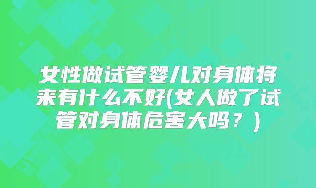 女性做试管婴儿对身体将来有什么不好(女人做了试管对身体危害大吗？)