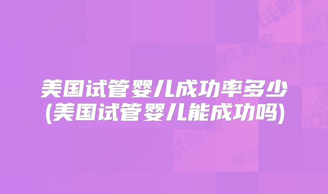美国试管婴儿成功率多少(美国试管婴儿能成功吗)