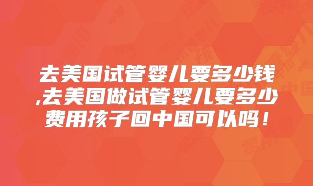 去美国试管婴儿要多少钱,去美国做试管婴儿要多少费用孩子回中国可以吗！