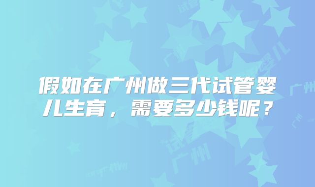 假如在广州做三代试管婴儿生育，需要多少钱呢？