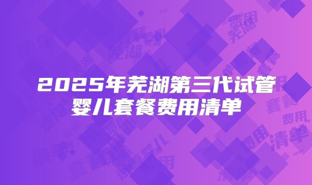 2025年芜湖第三代试管婴儿套餐费用清单