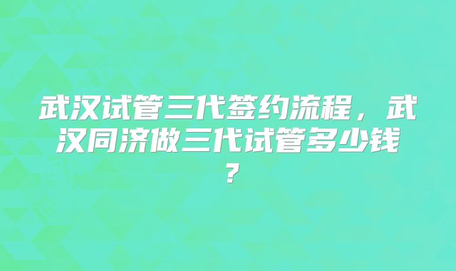 武汉试管三代签约流程，武汉同济做三代试管多少钱？