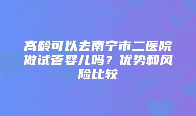 高龄可以去南宁市二医院做试管婴儿吗？优势和风险比较