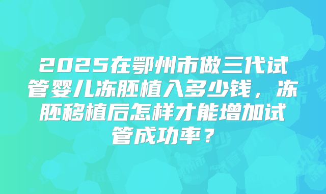 2025在鄂州市做三代试管婴儿冻胚植入多少钱，冻胚移植后怎样才能增加试管成功率？