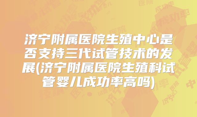 济宁附属医院生殖中心是否支持三代试管技术的发展(济宁附属医院生殖科试管婴儿成功率高吗)