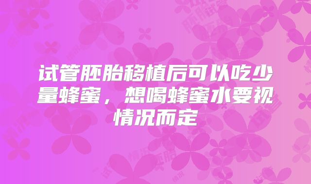 试管胚胎移植后可以吃少量蜂蜜，想喝蜂蜜水要视情况而定