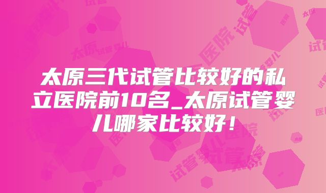 太原三代试管比较好的私立医院前10名_太原试管婴儿哪家比较好！