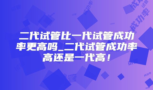 二代试管比一代试管成功率更高吗_二代试管成功率高还是一代高！