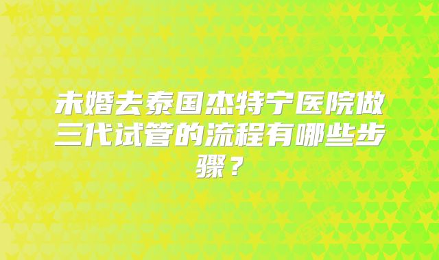未婚去泰国杰特宁医院做三代试管的流程有哪些步骤？