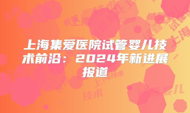 上海集爱医院试管婴儿技术前沿：2024年新进展报道
