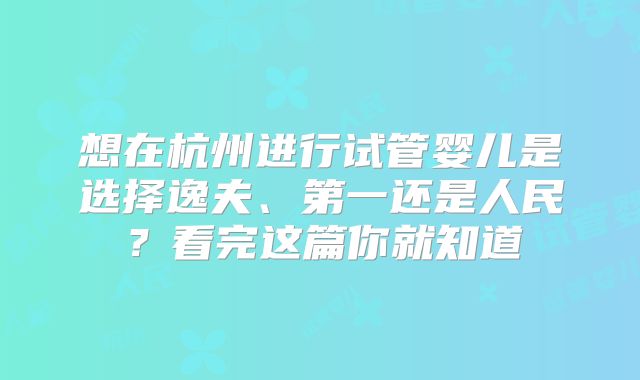 想在杭州进行试管婴儿是选择逸夫、第一还是人民？看完这篇你就知道
