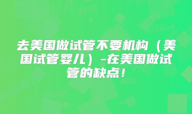 去美国做试管不要机构（美国试管婴儿）-在美国做试管的缺点！