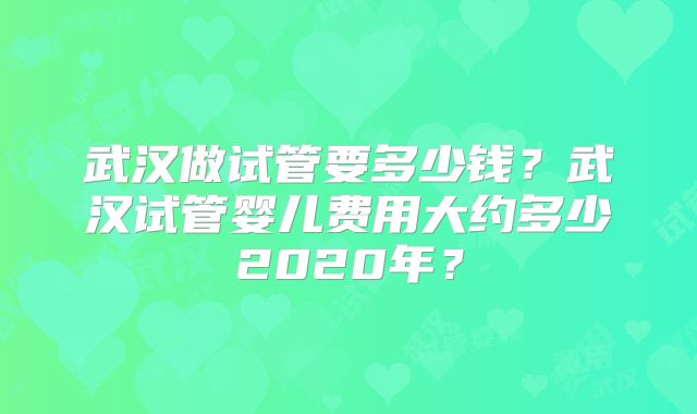 武汉做试管要多少钱？武汉试管婴儿费用大约多少2020年？