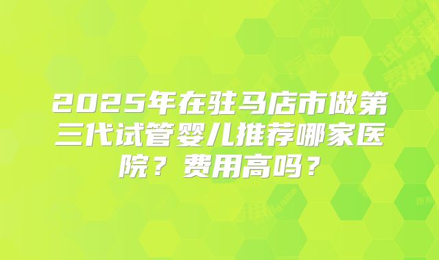 2025年在驻马店市做第三代试管婴儿推荐哪家医院？费用高吗？