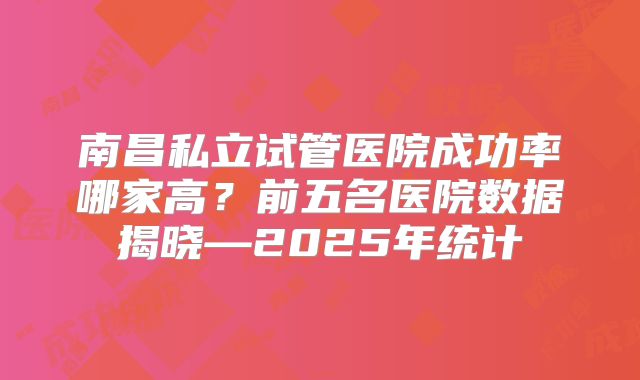 南昌私立试管医院成功率哪家高？前五名医院数据揭晓—2025年统计
