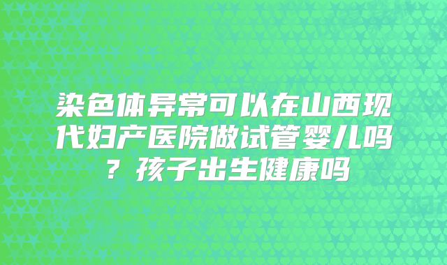 染色体异常可以在山西现代妇产医院做试管婴儿吗?孩子出生健康吗