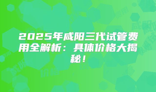 2025年咸阳三代试管费用全解析:具体价格大揭秘!