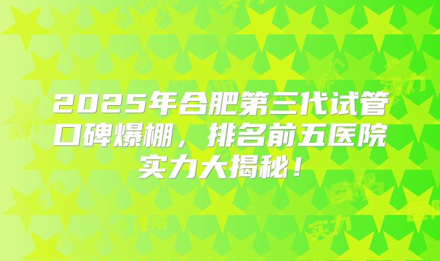 2025年合肥第三代试管口碑爆棚，排名前五医院实力大揭秘！