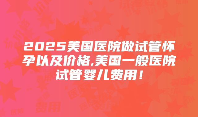 2025美国医院做试管怀孕以及价格,美国一般医院试管婴儿费用！