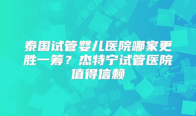 泰国试管婴儿医院哪家更胜一筹？杰特宁试管医院值得信赖