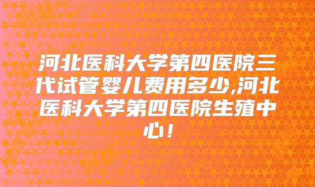 河北医科大学第四医院三代试管婴儿费用多少,河北医科大学第四医院生殖中心！