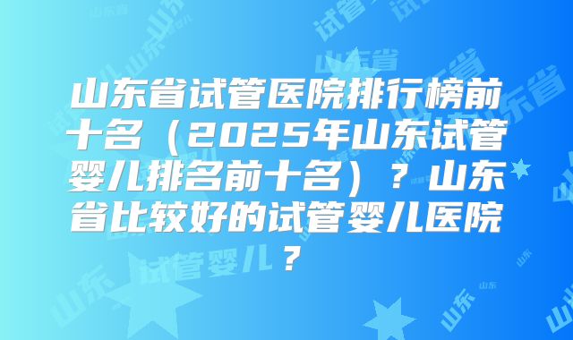 山东省试管医院排行榜前十名（2025年山东试管婴儿排名前十名）？山东省比较好的试管婴儿医院？