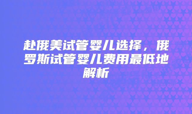 赴俄美试管婴儿选择，俄罗斯试管婴儿费用最低地解析