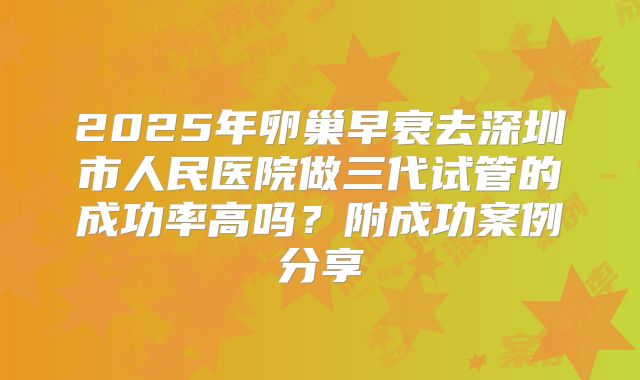 2025年卵巢早衰去深圳市人民医院做三代试管的成功率高吗？附成功案例分享